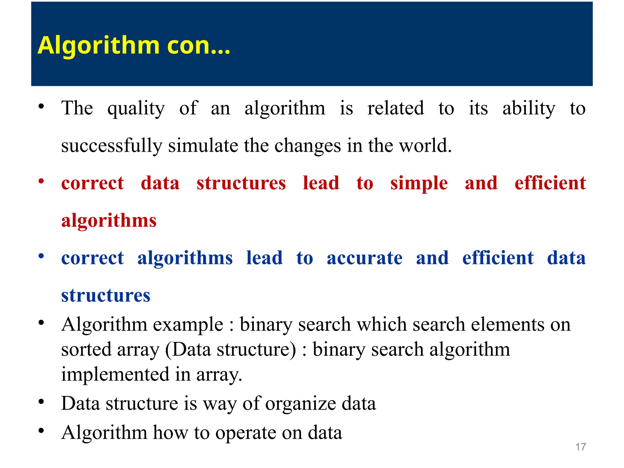 • The quality of an algorithm is related to its ability to
successfully simulate the changes in the world.
• correct data structures lead to simple and efficient
algorithms
• correct algorithms lead to accurate and efficient data
structures
• Algorithm example : binary search which search elements on
sorted array (Data structure) : binary search algorithm
implemented in array.
• Data structure is way of organize data
• Algorithm how to operate on data
17
Algorithm con…
 