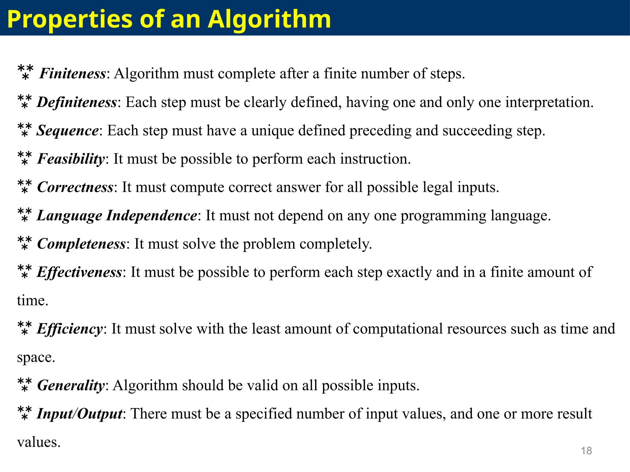  Finiteness: Algorithm must complete after a finite number of steps.
 Definiteness: Each step must be clearly defined, having one and only one interpretation.
 Sequence: Each step must have a unique defined preceding and succeeding step.
 Feasibility: It must be possible to perform each instruction.
 Correctness: It must compute correct answer for all possible legal inputs.
 Language Independence: It must not depend on any one programming language.
 Completeness: It must solve the problem completely.
 Effectiveness: It must be possible to perform each step exactly and in a finite amount of
time.
 Efficiency: It must solve with the least amount of computational resources such as time and
space.
 Generality: Algorithm should be valid on all possible inputs.
 Input/Output: There must be a specified number of input values, and one or more result
values. 18
Properties of an Algorithm
 