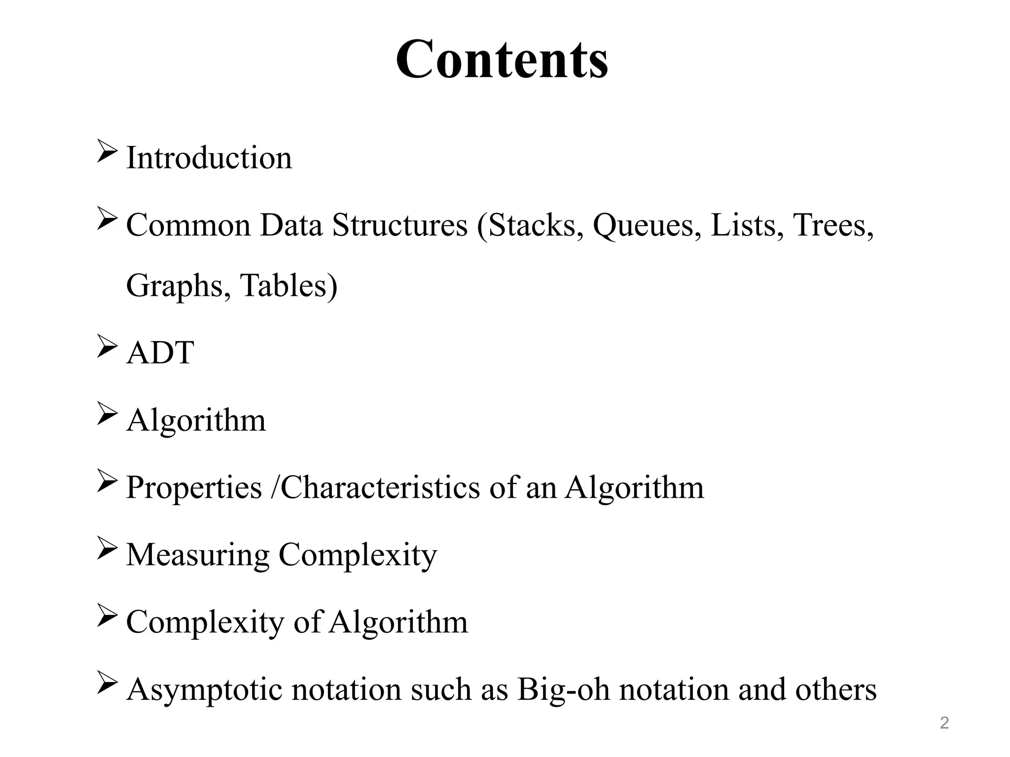 Contents
Introduction
Common Data Structures (Stacks, Queues, Lists, Trees,
Graphs, Tables)
ADT
Algorithm
Properties /Characteristics of an Algorithm
Measuring Complexity
Complexity of Algorithm
Asymptotic notation such as Big-oh notation and others
2
 