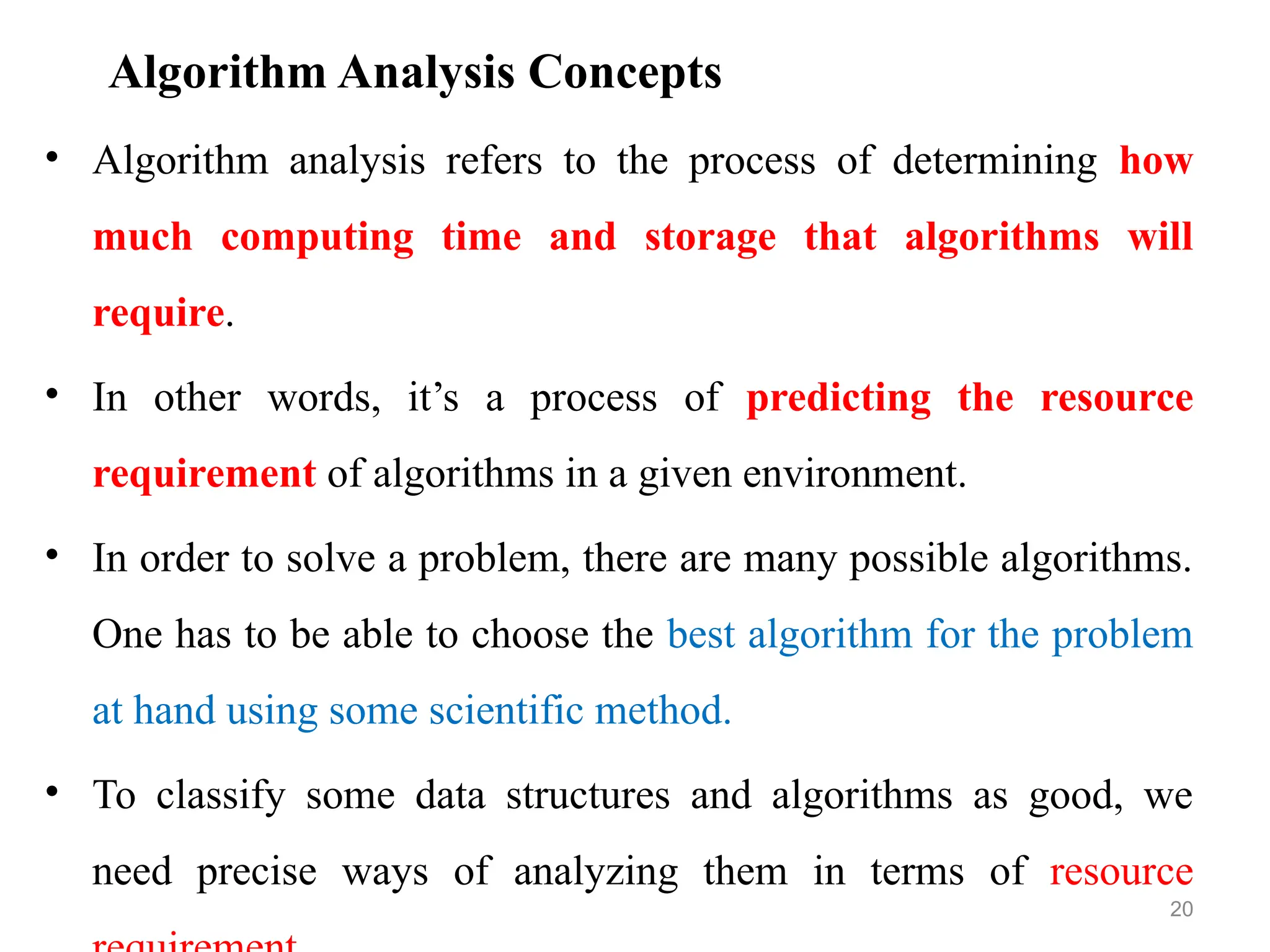 Algorithm Analysis Concepts
• Algorithm analysis refers to the process of determining how
much computing time and storage that algorithms will
require.
• In other words, it’s a process of predicting the resource
requirement of algorithms in a given environment.
• In order to solve a problem, there are many possible algorithms.
One has to be able to choose the best algorithm for the problem
at hand using some scientific method.
• To classify some data structures and algorithms as good, we
need precise ways of analyzing them in terms of resource
20
 
