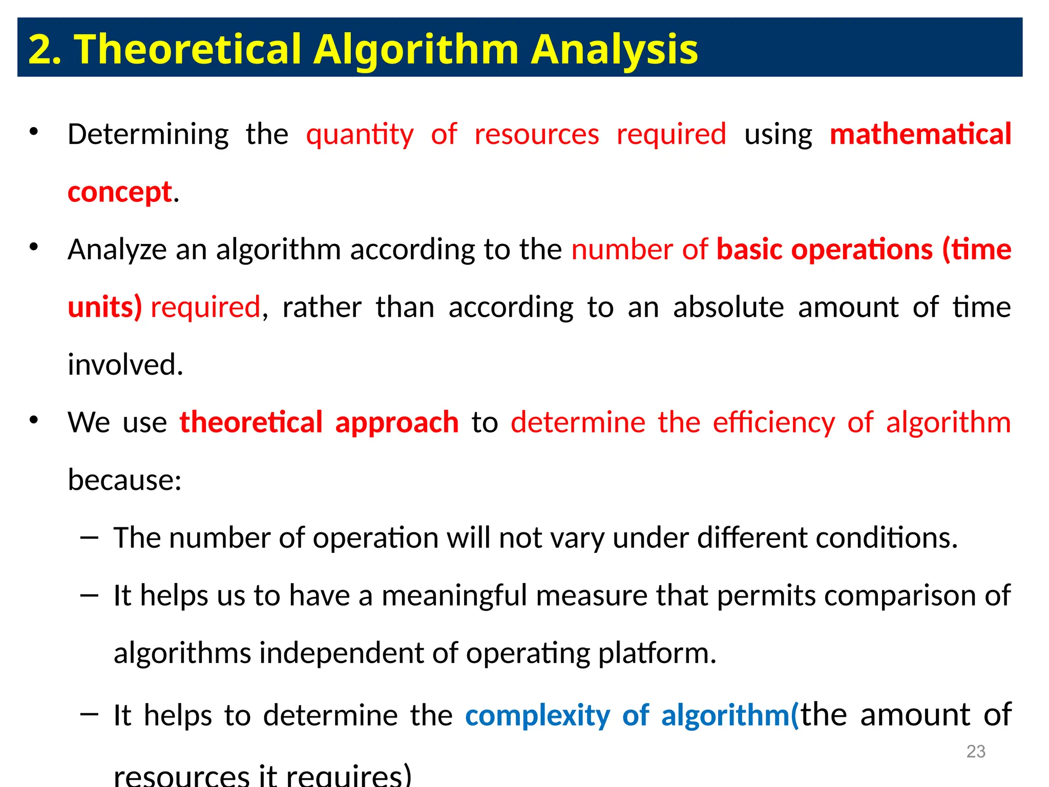 • Determining the quantity of resources required using mathematical
concept.
• Analyze an algorithm according to the number of basic operations (time
units) required, rather than according to an absolute amount of time
involved.
• We use theoretical approach to determine the efficiency of algorithm
because:
– The number of operation will not vary under different conditions.
– It helps us to have a meaningful measure that permits comparison of
algorithms independent of operating platform.
– It helps to determine the complexity of algorithm(the amount of
2. Theoretical Algorithm Analysis
23
 