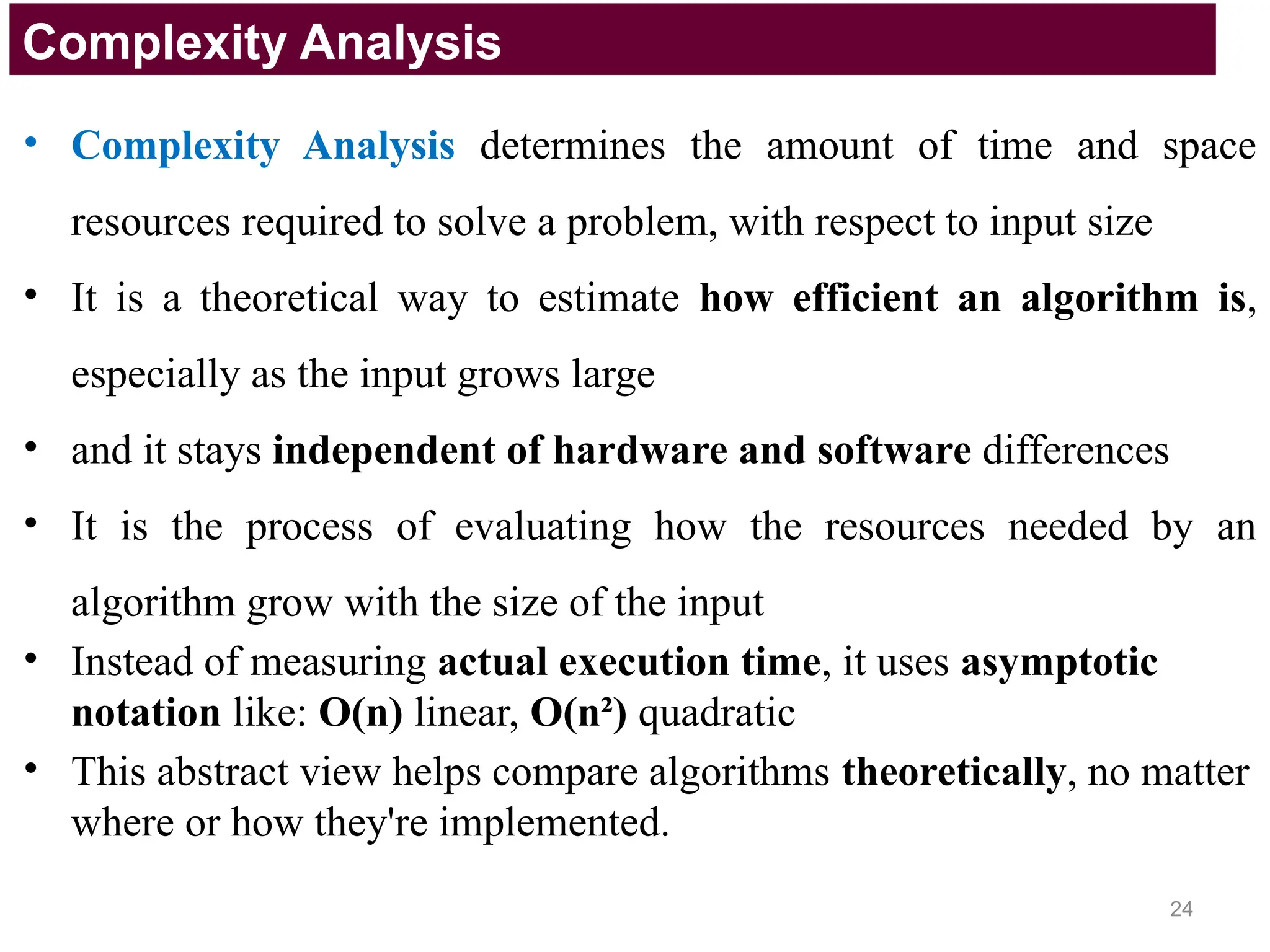 • Complexity Analysis determines the amount of time and space
resources required to solve a problem, with respect to input size
• It is a theoretical way to estimate how efficient an algorithm is,
especially as the input grows large
• and it stays independent of hardware and software differences
• It is the process of evaluating how the resources needed by an
algorithm grow with the size of the input
• Instead of measuring actual execution time, it uses asymptotic
notation like: O(n) linear, O(n²) quadratic
• This abstract view helps compare algorithms theoretically, no matter
where or how they're implemented.
Complexity Analysis
24
 