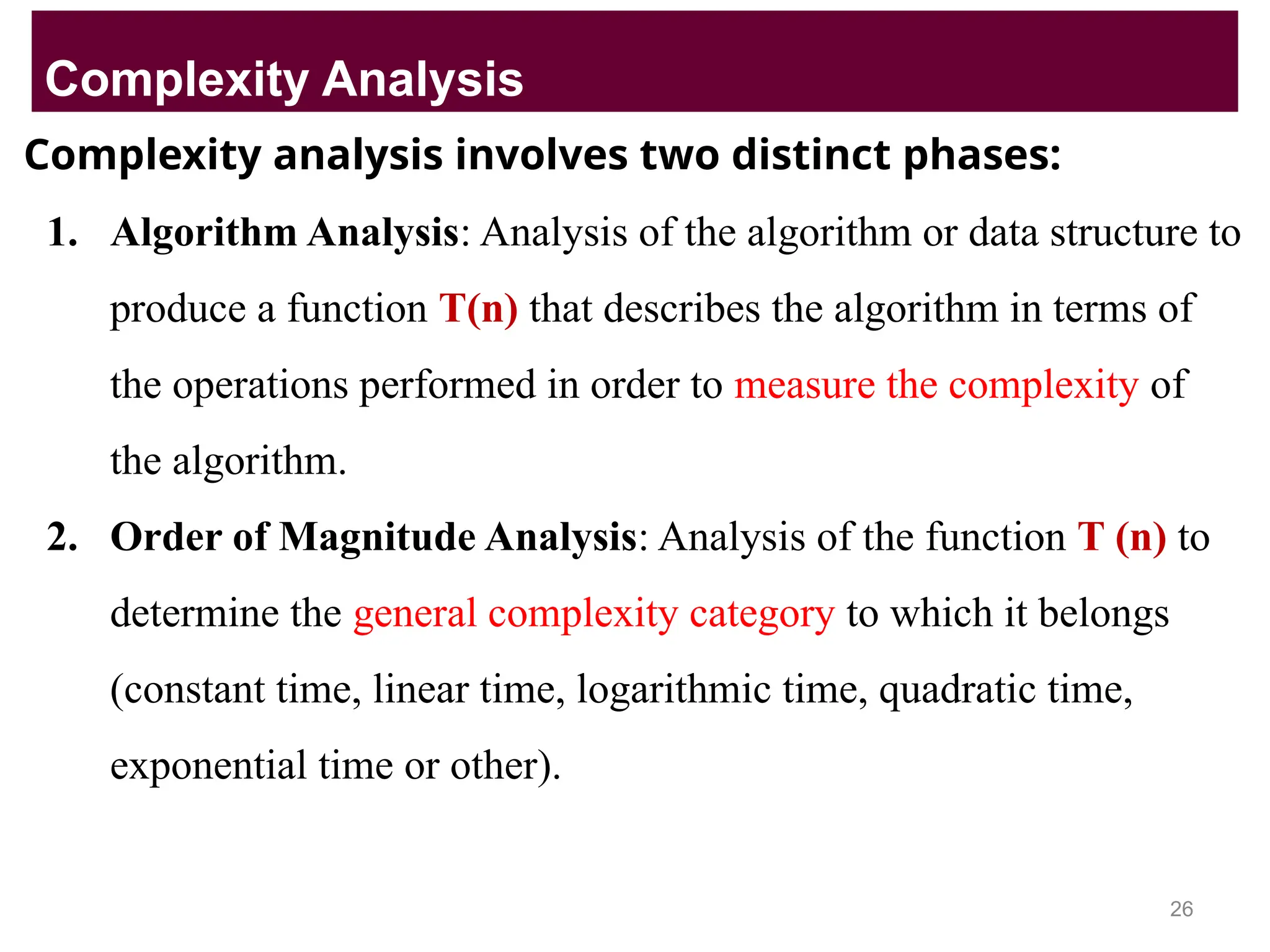 Complexity analysis involves two distinct phases:
1. Algorithm Analysis: Analysis of the algorithm or data structure to
produce a function T(n) that describes the algorithm in terms of
the operations performed in order to measure the complexity of
the algorithm.
2. Order of Magnitude Analysis: Analysis of the function T (n) to
determine the general complexity category to which it belongs
(constant time, linear time, logarithmic time, quadratic time,
exponential time or other).
Complexity Analysis
26
 