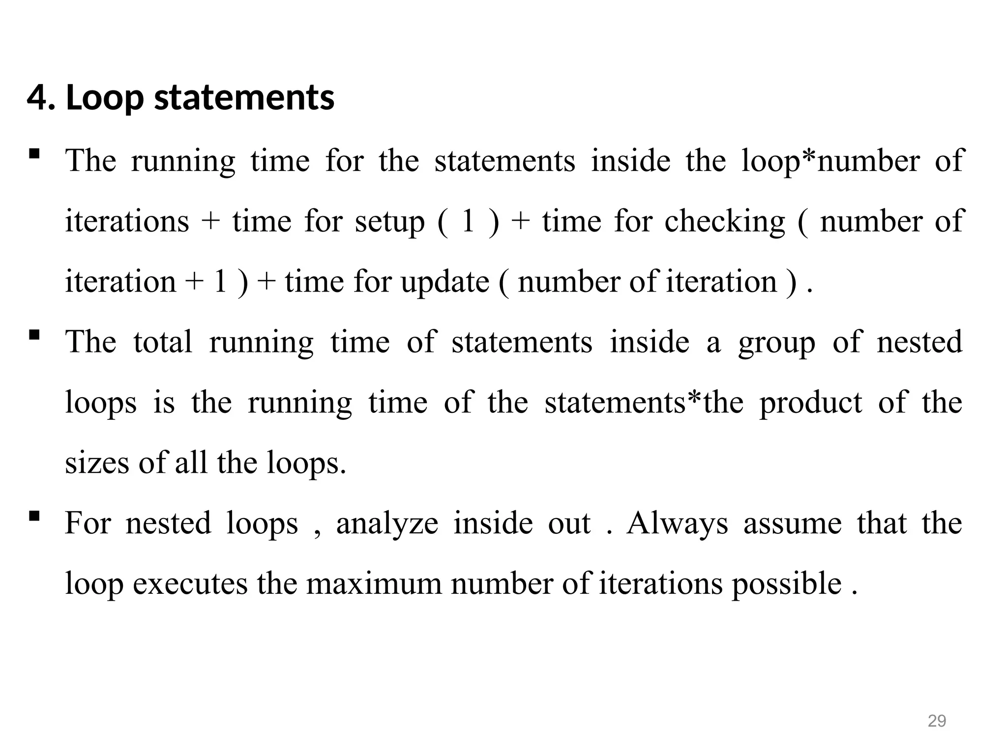 29
4. Loop statements
 The running time for the statements inside the loop*number of
iterations + time for setup ( 1 ) + time for checking ( number of
iteration + 1 ) + time for update ( number of iteration ) .
 The total running time of statements inside a group of nested
loops is the running time of the statements*the product of the
sizes of all the loops.
 For nested loops , analyze inside out . Always assume that the
loop executes the maximum number of iterations possible .
 