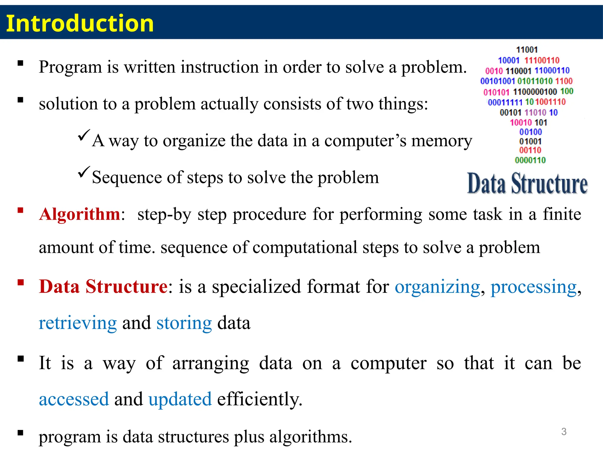  Program is written instruction in order to solve a problem.
 solution to a problem actually consists of two things:
A way to organize the data in a computer’s memory
Sequence of steps to solve the problem
 Algorithm: step-by step procedure for performing some task in a finite
amount of time. sequence of computational steps to solve a problem
 Data Structure: is a specialized format for organizing, processing,
retrieving and storing data
 It is a way of arranging data on a computer so that it can be
accessed and updated efficiently.
 program is data structures plus algorithms. 3
Introduction
 