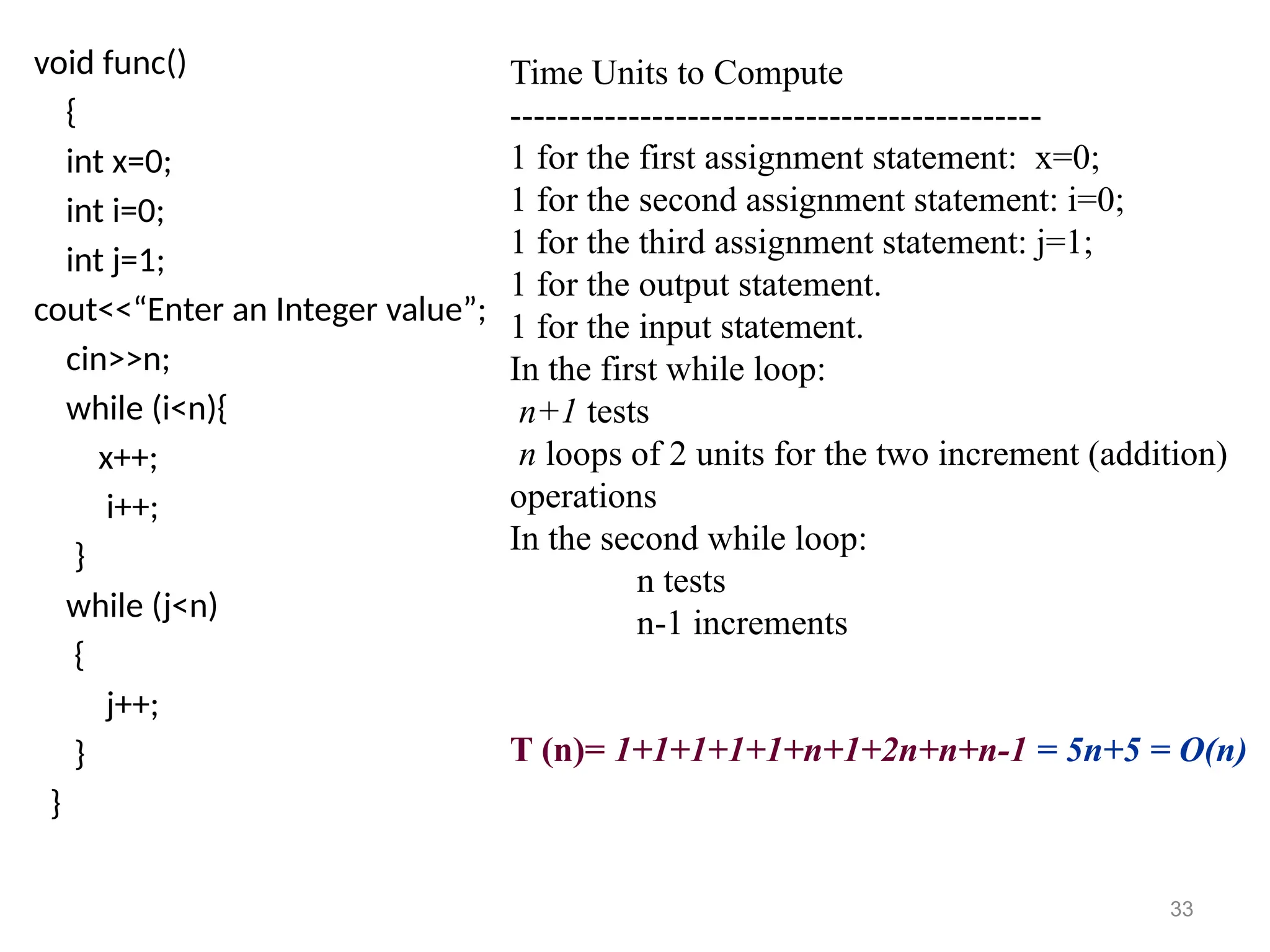 void func()
{
int x=0;
int i=0;
int j=1;
cout<<“Enter an Integer value”;
cin>>n;
while (i<n){
x++;
i++;
}
while (j<n)
{
j++;
}
}
Time Units to Compute
---------------------------------------------
1 for the first assignment statement: x=0;
1 for the second assignment statement: i=0;
1 for the third assignment statement: j=1;
1 for the output statement.
1 for the input statement.
In the first while loop:
n+1 tests
n loops of 2 units for the two increment (addition)
operations
In the second while loop:
n tests
n-1 increments
T (n)= 1+1+1+1+1+n+1+2n+n+n-1 = 5n+5 = O(n)
33
 