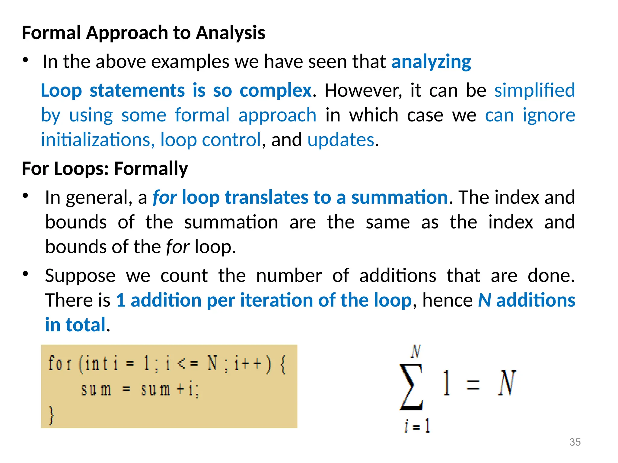 Formal Approach to Analysis
• In the above examples we have seen that analyzing
Loop statements is so complex. However, it can be simplified
by using some formal approach in which case we can ignore
initializations, loop control, and updates.
For Loops: Formally
• In general, a for loop translates to a summation. The index and
bounds of the summation are the same as the index and
bounds of the for loop.
• Suppose we count the number of additions that are done.
There is 1 addition per iteration of the loop, hence N additions
in total.
35
 