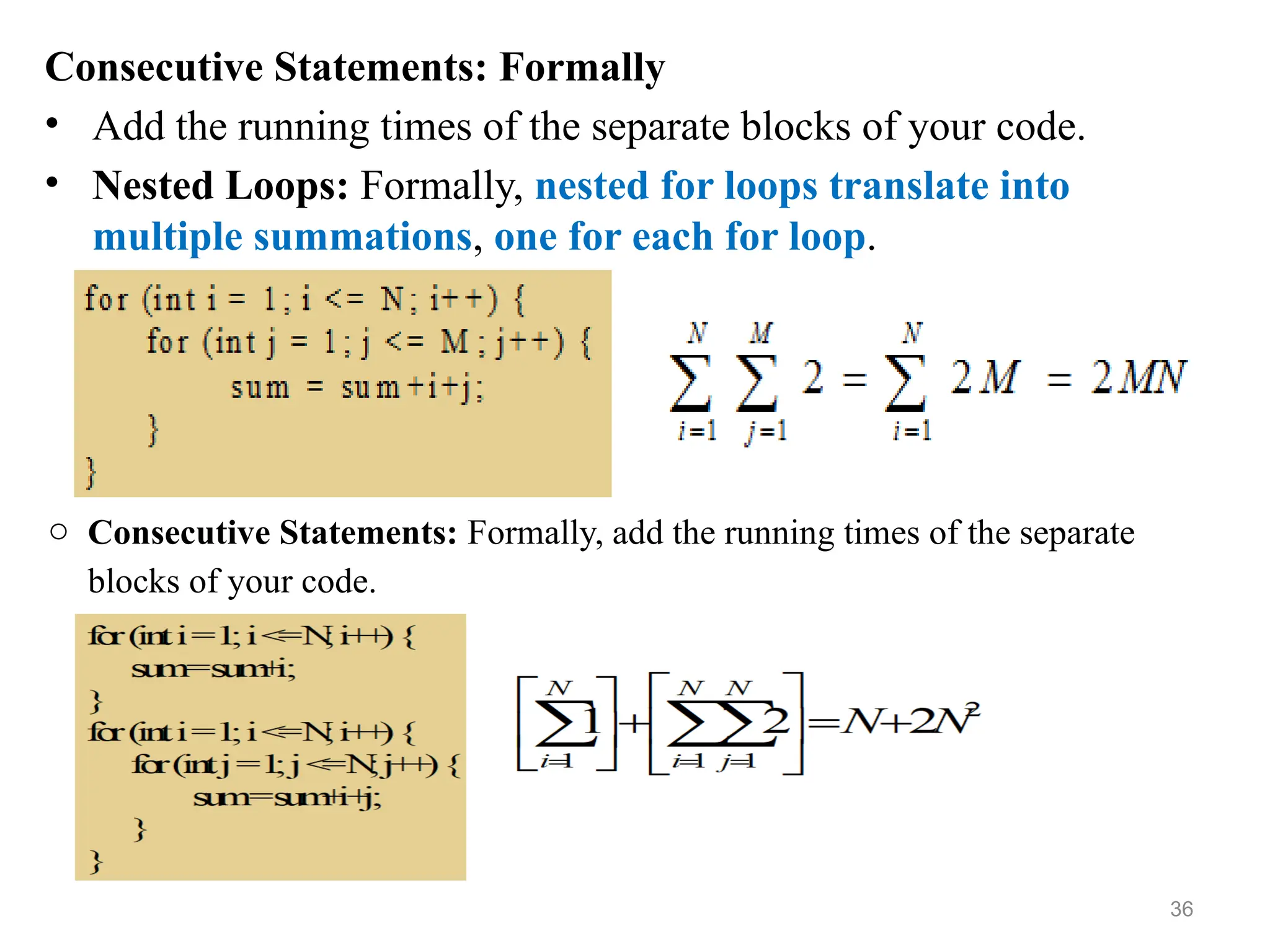 Consecutive Statements: Formally
• Add the running times of the separate blocks of your code.
• Nested Loops: Formally, nested for loops translate into
multiple summations, one for each for loop.
o Consecutive Statements: Formally, add the running times of the separate
blocks of your code.
36
 