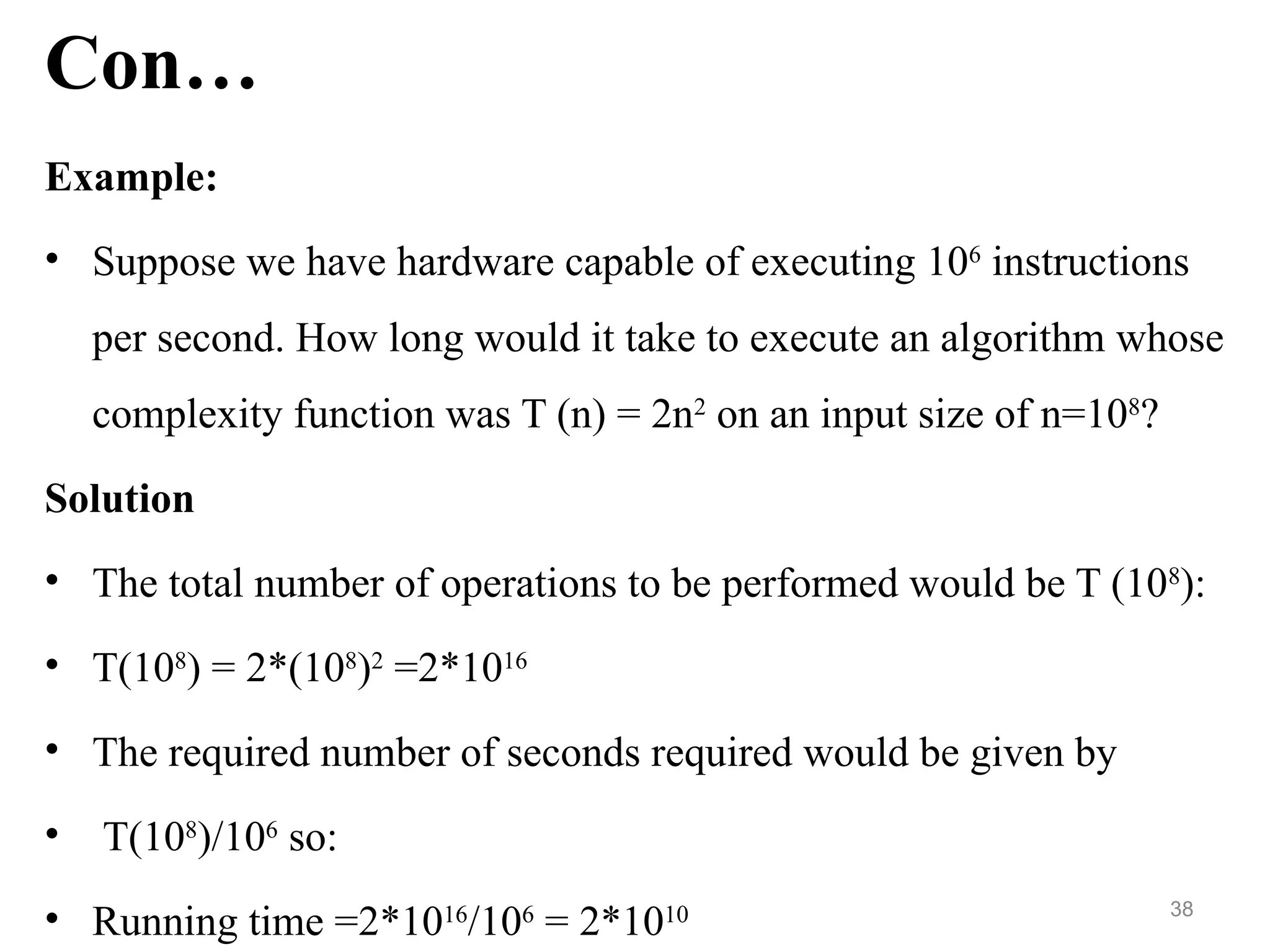 Con…
Example:
• Suppose we have hardware capable of executing 106
instructions
per second. How long would it take to execute an algorithm whose
complexity function was T (n) = 2n2
on an input size of n=108
?
Solution
• The total number of operations to be performed would be T (108
):
• T(108
) = 2*(108
)2
=2*1016
• The required number of seconds required would be given by
• T(108
)/106
so:
• Running time =2*1016
/106
= 2*1010 38
 