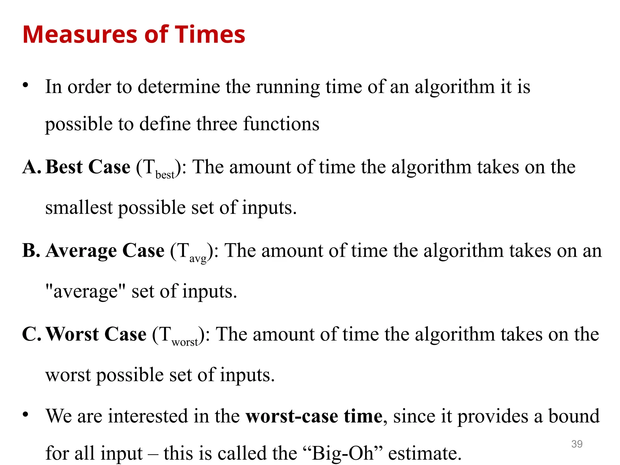 Measures of Times
• In order to determine the running time of an algorithm it is
possible to define three functions
A. Best Case (Tbest): The amount of time the algorithm takes on the
smallest possible set of inputs.
B. Average Case (Tavg): The amount of time the algorithm takes on an
"average" set of inputs.
C. Worst Case (Tworst): The amount of time the algorithm takes on the
worst possible set of inputs.
• We are interested in the worst-case time, since it provides a bound
for all input – this is called the “Big-Oh” estimate.
39
 