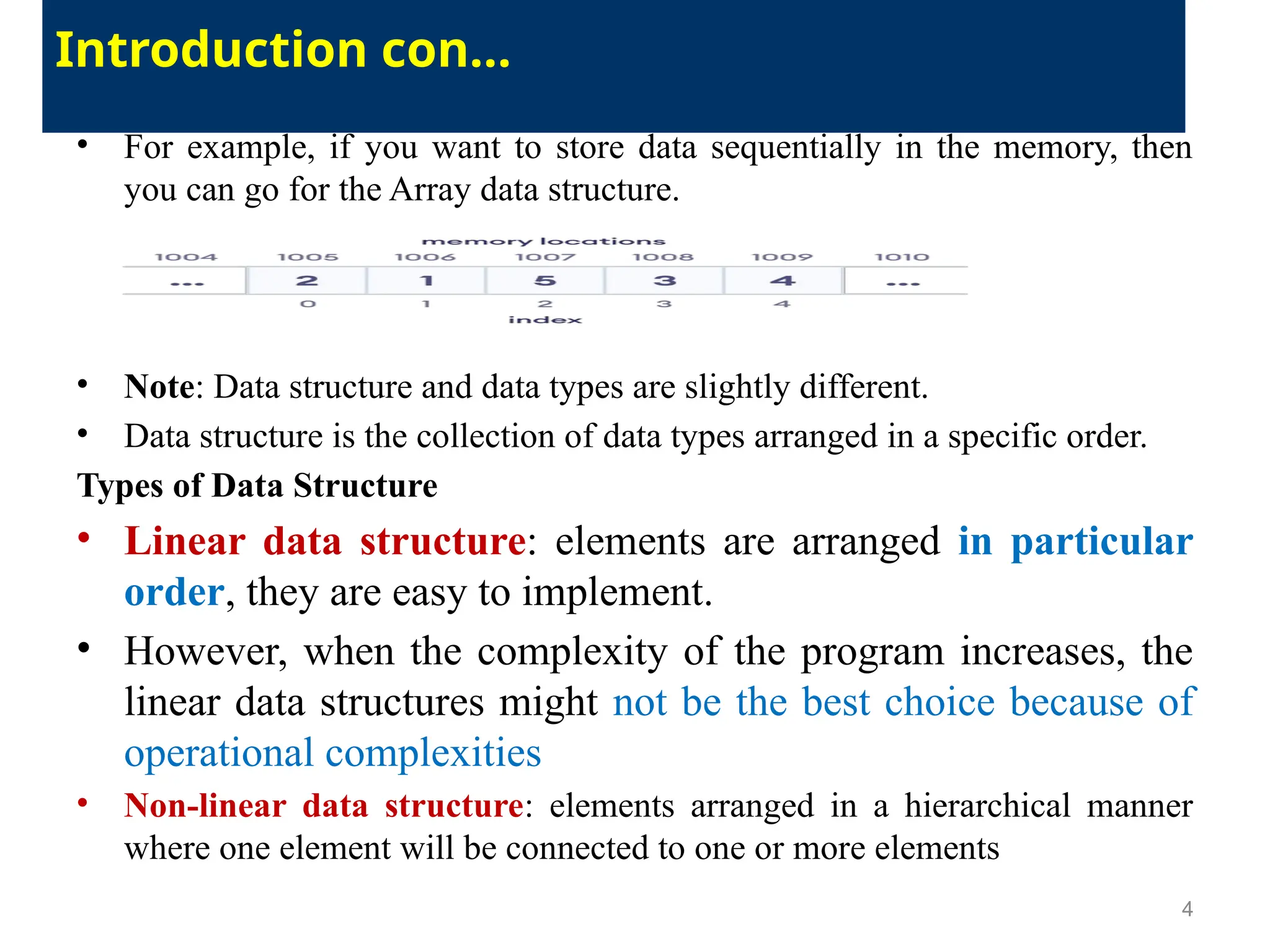 • For example, if you want to store data sequentially in the memory, then
you can go for the Array data structure.
• Note: Data structure and data types are slightly different.
• Data structure is the collection of data types arranged in a specific order.
Types of Data Structure
• Linear data structure: elements are arranged in particular
order, they are easy to implement.
• However, when the complexity of the program increases, the
linear data structures might not be the best choice because of
operational complexities
• Non-linear data structure: elements arranged in a hierarchical manner
where one element will be connected to one or more elements
4
Introduction con…
 