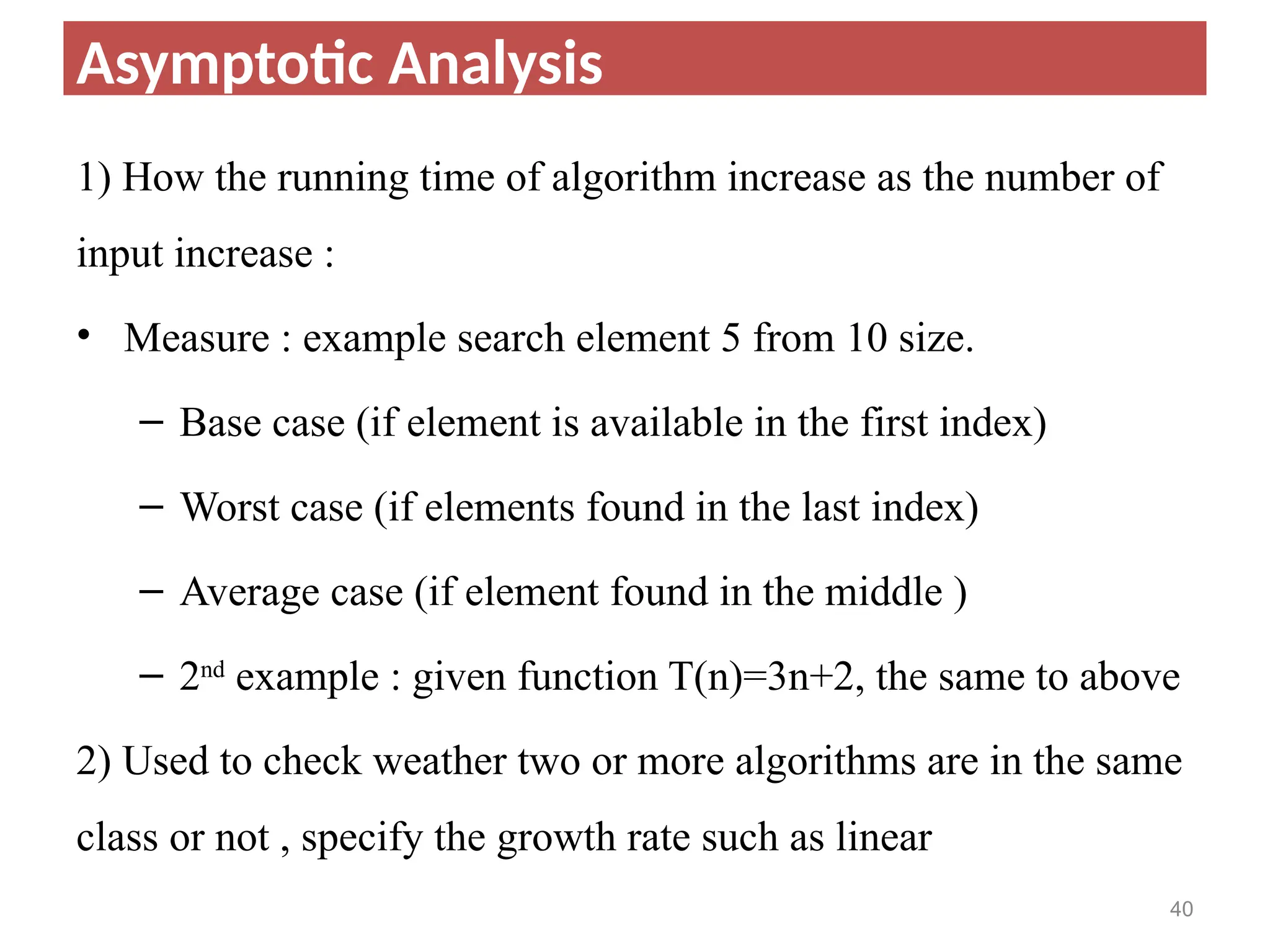 1) How the running time of algorithm increase as the number of
input increase :
• Measure : example search element 5 from 10 size.
– Base case (if element is available in the first index)
– Worst case (if elements found in the last index)
– Average case (if element found in the middle )
– 2nd
example : given function T(n)=3n+2, the same to above
2) Used to check weather two or more algorithms are in the same
class or not , specify the growth rate such as linear
40
Asymptotic Analysis
 