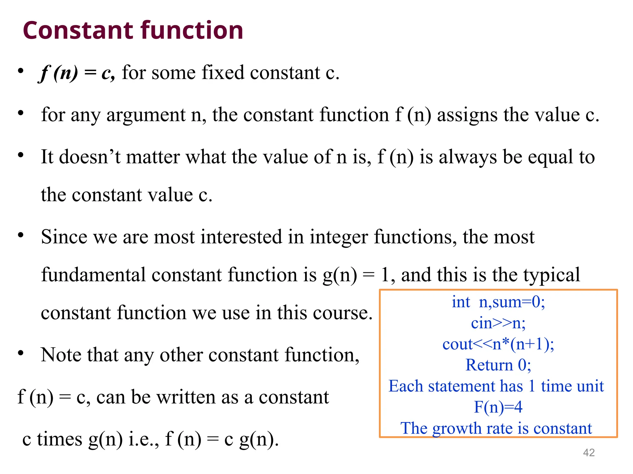 Constant function
• f (n) = c, for some fixed constant c.
• for any argument n, the constant function f (n) assigns the value c.
• It doesn’t matter what the value of n is, f (n) is always be equal to
the constant value c.
• Since we are most interested in integer functions, the most
fundamental constant function is g(n) = 1, and this is the typical
constant function we use in this course.
• Note that any other constant function,
f (n) = c, can be written as a constant
c times g(n) i.e., f (n) = c g(n).
42
int n,sum=0;
cin>>n;
cout<<n*(n+1);
Return 0;
Each statement has 1 time unit
F(n)=4
The growth rate is constant
 