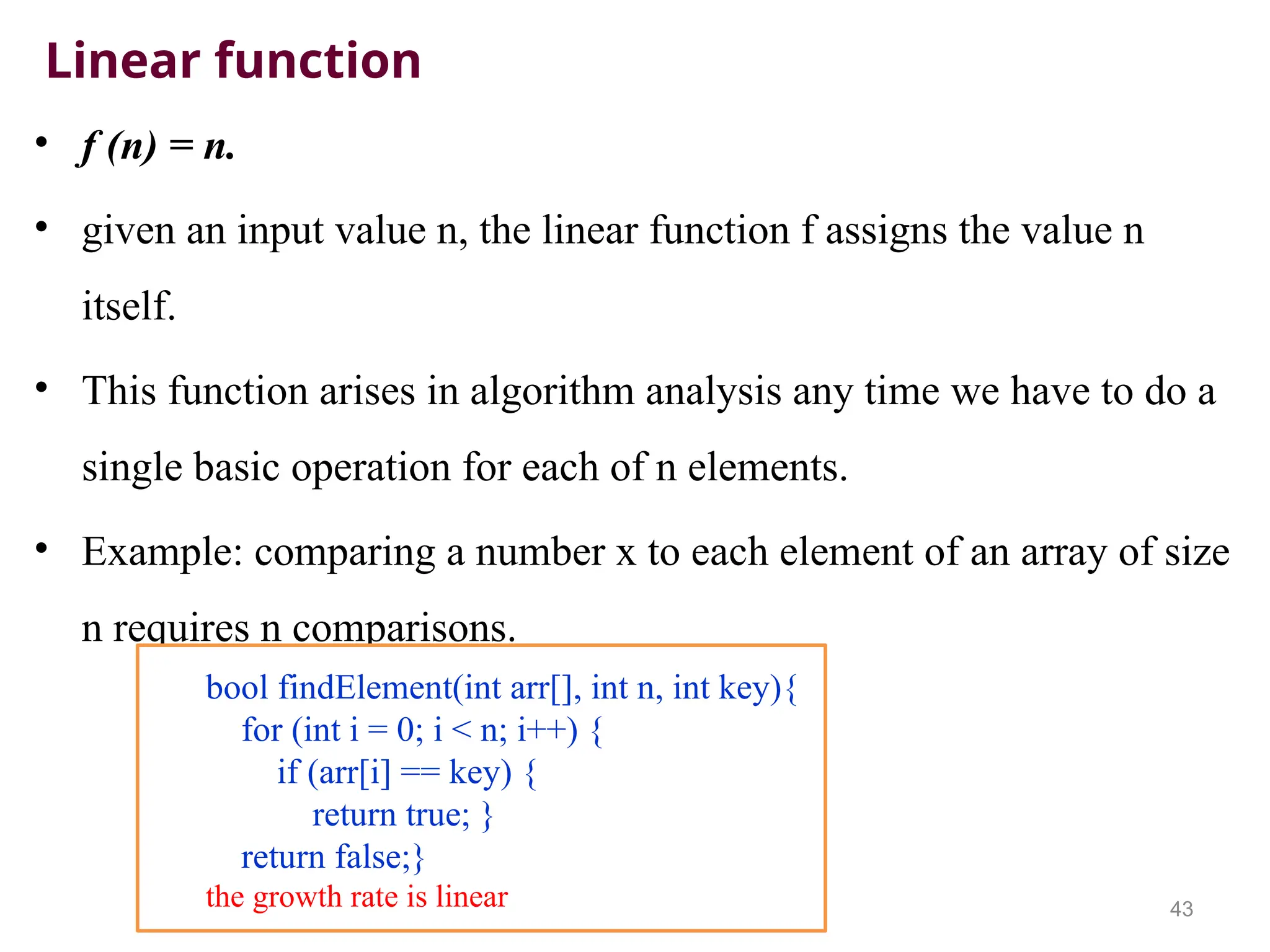 Linear function
• f (n) = n.
• given an input value n, the linear function f assigns the value n
itself.
• This function arises in algorithm analysis any time we have to do a
single basic operation for each of n elements.
• Example: comparing a number x to each element of an array of size
n requires n comparisons.
43
bool findElement(int arr[], int n, int key){
for (int i = 0; i < n; i++) {
if (arr[i] == key) {
return true; }
return false;}
the growth rate is linear
 