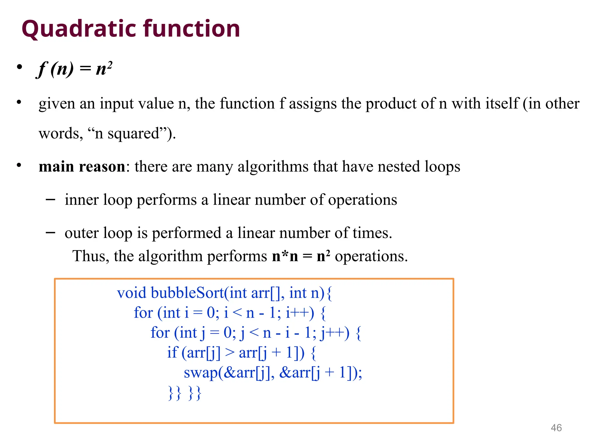 Quadratic function
• f (n) = n2
• given an input value n, the function f assigns the product of n with itself (in other
words, “n squared”).
• main reason: there are many algorithms that have nested loops
– inner loop performs a linear number of operations
– outer loop is performed a linear number of times.
Thus, the algorithm performs n*n = n2
operations.
46
void bubbleSort(int arr[], int n){
for (int i = 0; i < n - 1; i++) {
for (int j = 0; j < n - i - 1; j++) {
if (arr[j] > arr[j + 1]) {
swap(&arr[j], &arr[j + 1]);
}} }}
 
