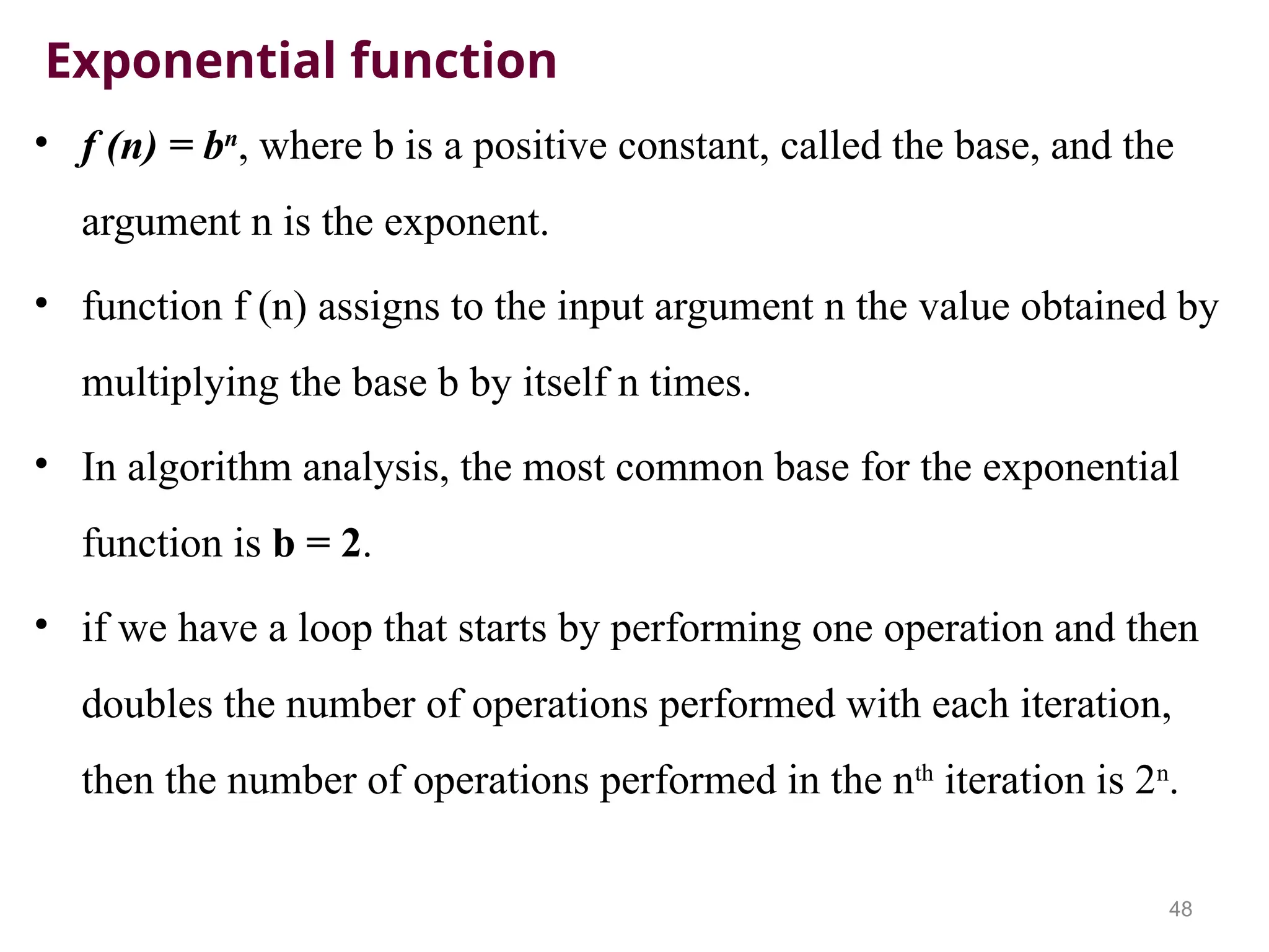 Exponential function
• f (n) = bn
, where b is a positive constant, called the base, and the
argument n is the exponent.
• function f (n) assigns to the input argument n the value obtained by
multiplying the base b by itself n times.
• In algorithm analysis, the most common base for the exponential
function is b = 2.
• if we have a loop that starts by performing one operation and then
doubles the number of operations performed with each iteration,
then the number of operations performed in the nth
iteration is 2n
.
48
 