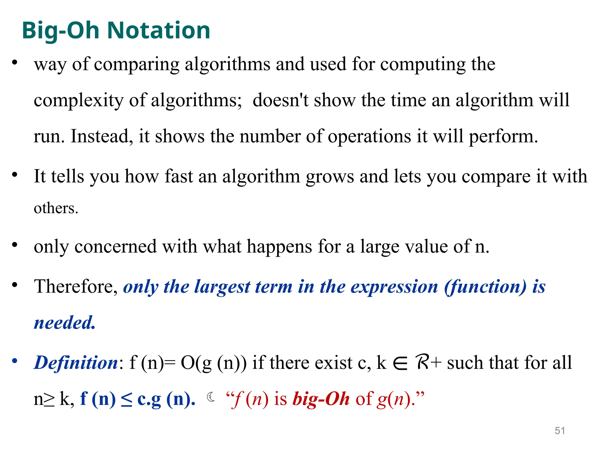 Big-Oh Notation
• way of comparing algorithms and used for computing the
complexity of algorithms; doesn't show the time an algorithm will
run. Instead, it shows the number of operations it will perform.
• It tells you how fast an algorithm grows and lets you compare it with
others.
• only concerned with what happens for a large value of n.
• Therefore, only the largest term in the expression (function) is
needed.
• Definition: f (n)= O(g (n)) if there exist c, k + such that for all
∊ ℛ
n≥ k, f (n) ≤ c.g (n).  “f (n) is big-Oh of g(n).”
51
 