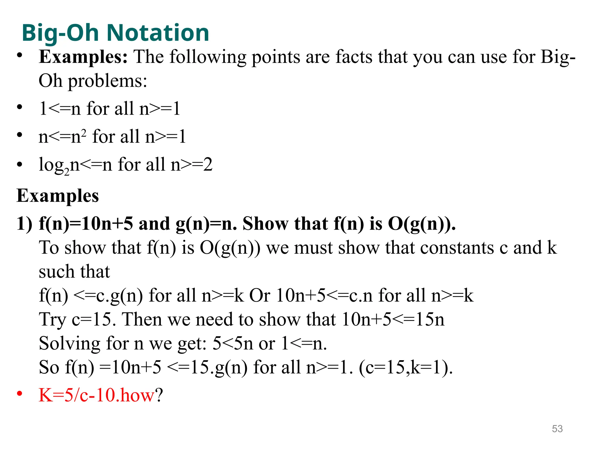 Big-Oh Notation
• Examples: The following points are facts that you can use for Big-
Oh problems:
• 1<=n for all n>=1
• n<=n2
for all n>=1
• log2n<=n for all n>=2
Examples
1) f(n)=10n+5 and g(n)=n. Show that f(n) is O(g(n)).
To show that f(n) is O(g(n)) we must show that constants c and k
such that
f(n) <=c.g(n) for all n>=k Or 10n+5<=c.n for all n>=k
Try c=15. Then we need to show that 10n+5<=15n
Solving for n we get: 5<5n or 1<=n.
So f(n) =10n+5 <=15.g(n) for all n>=1. (c=15,k=1).
• K=5/c-10.how?
53
 