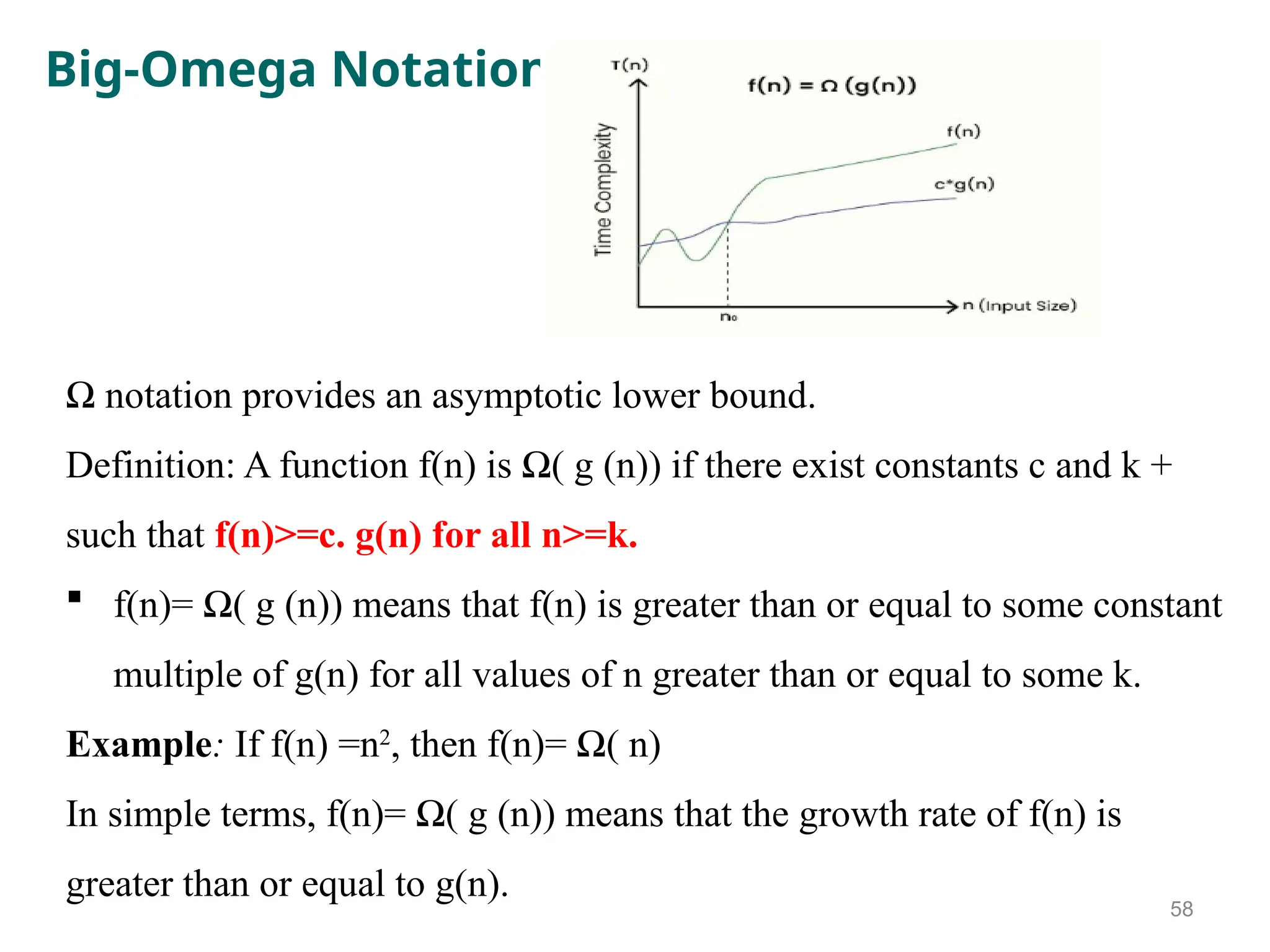 Big-Omega Notation
Ω notation provides an asymptotic lower bound.
Definition: A function f(n) is Ω( g (n)) if there exist constants c and k +
such that f(n)>=c. g(n) for all n>=k.
 f(n)= Ω( g (n)) means that f(n) is greater than or equal to some constant
multiple of g(n) for all values of n greater than or equal to some k.
Example: If f(n) =n2
, then f(n)= Ω( n)
In simple terms, f(n)= Ω( g (n)) means that the growth rate of f(n) is
greater than or equal to g(n).
58
 