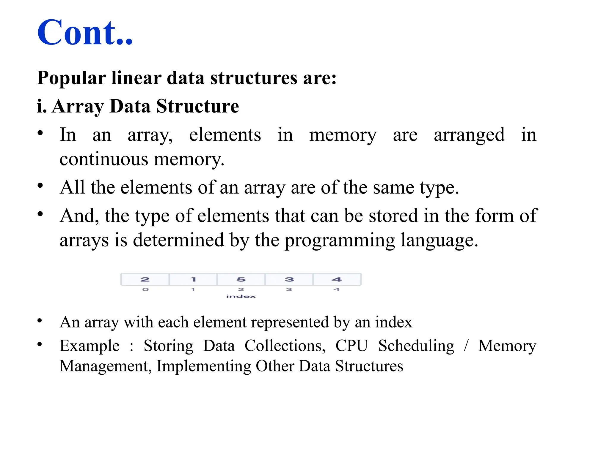 Cont..
Popular linear data structures are:
i. Array Data Structure
• In an array, elements in memory are arranged in
continuous memory.
• All the elements of an array are of the same type.
• And, the type of elements that can be stored in the form of
arrays is determined by the programming language.
• An array with each element represented by an index
• Example : Storing Data Collections, CPU Scheduling / Memory
Management, Implementing Other Data Structures
 