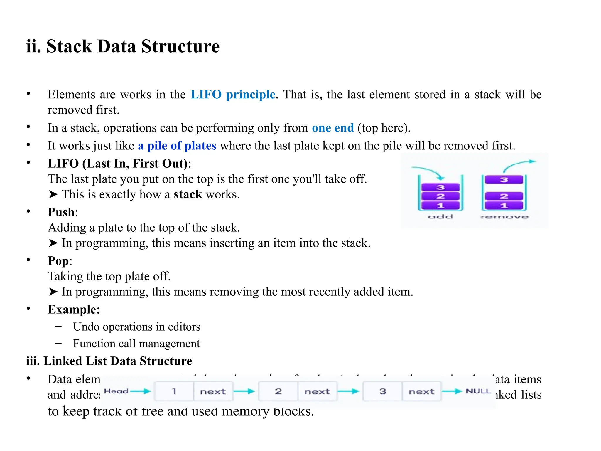 ii. Stack Data Structure
• Elements are works in the LIFO principle. That is, the last element stored in a stack will be
removed first.
• In a stack, operations can be performing only from one end (top here).
• It works just like a pile of plates where the last plate kept on the pile will be removed first.
• LIFO (Last In, First Out):
The last plate you put on the top is the first one you'll take off.
This is exactly how a
➤ stack works.
• Push:
Adding a plate to the top of the stack.
In programming, this means inserting an item into the stack.
➤
• Pop:
Taking the top plate off.
In programming, this means removing the most recently added item.
➤
• Example:
– Undo operations in editors
– Function call management
iii. Linked List Data Structure
• Data elements are connected through a series of nodes. And, each node contains the data items
and address to the next node. Example: Operating systems manage memory using linked lists
to keep track of free and used memory blocks.
 