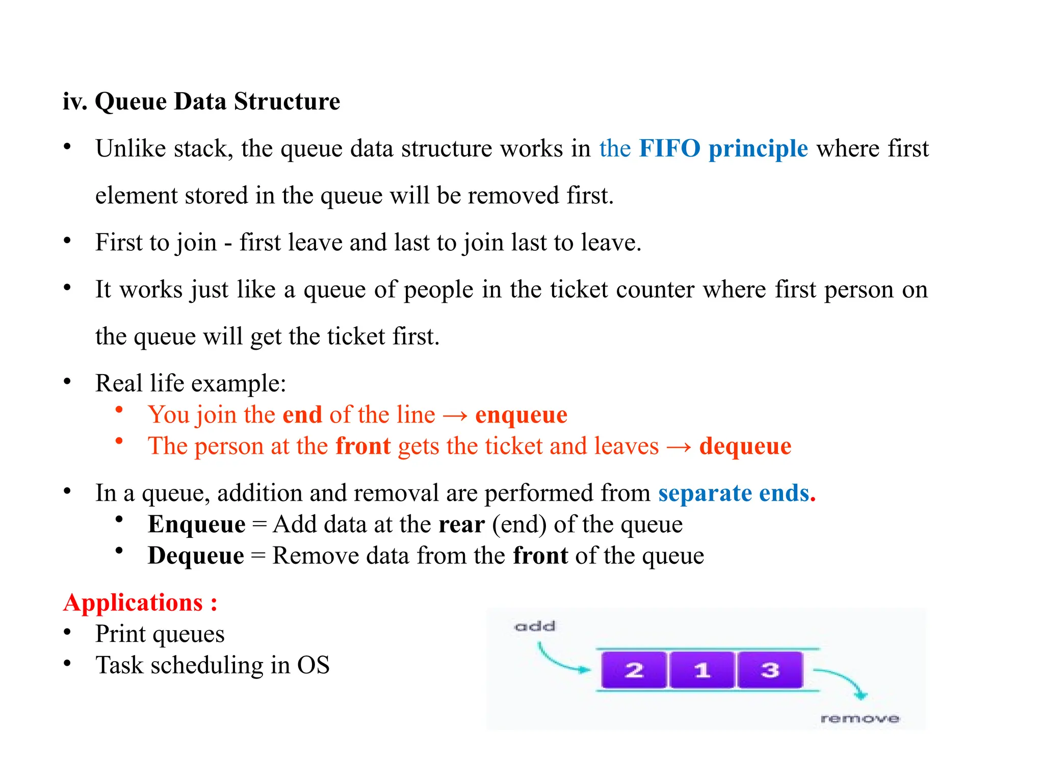 8
iv. Queue Data Structure
• Unlike stack, the queue data structure works in the FIFO principle where first
element stored in the queue will be removed first.
• First to join - first leave and last to join last to leave.
• It works just like a queue of people in the ticket counter where first person on
the queue will get the ticket first.
• Real life example:
• You join the end of the line → enqueue
• The person at the front gets the ticket and leaves → dequeue
• In a queue, addition and removal are performed from separate ends.
• Enqueue = Add data at the rear (end) of the queue
• Dequeue = Remove data from the front of the queue
Applications :
• Print queues
• Task scheduling in OS
 