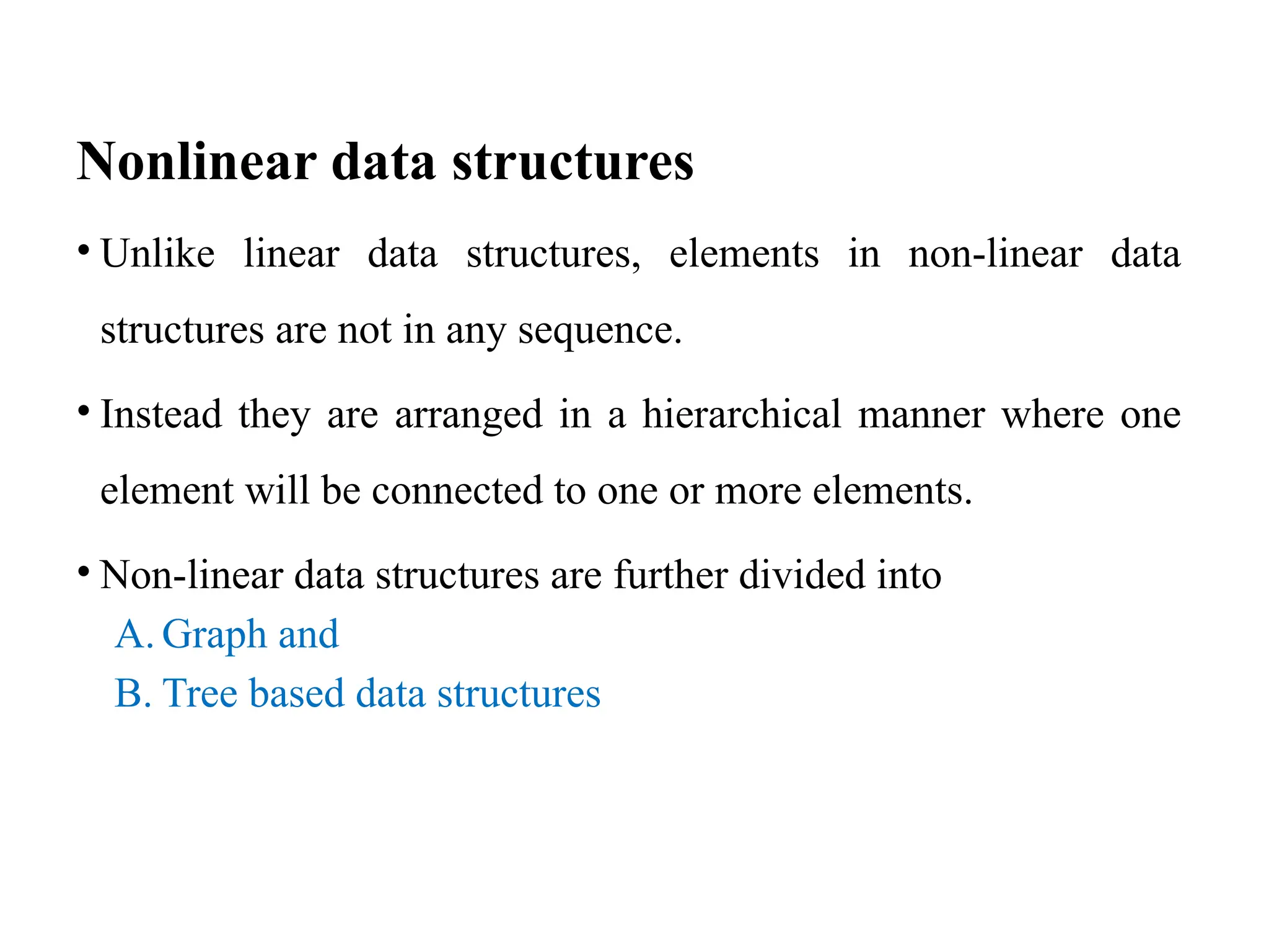 Nonlinear data structures
• Unlike linear data structures, elements in non-linear data
structures are not in any sequence.
• Instead they are arranged in a hierarchical manner where one
element will be connected to one or more elements.
• Non-linear data structures are further divided into
A. Graph and
B. Tree based data structures
 