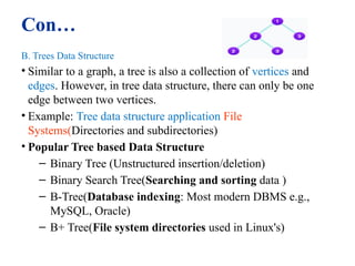 Con…
B. Trees Data Structure
• Similar to a graph, a tree is also a collection of vertices and
edges. However, in tree data structure, there can only be one
edge between two vertices.
• Example: Tree data structure application File
Systems(Directories and subdirectories)
• Popular Tree based Data Structure
– Binary Tree (Unstructured insertion/deletion)
– Binary Search Tree(Searching and sorting data )
– B-Tree(Database indexing: Most modern DBMS e.g.,
MySQL, Oracle)
– B+ Tree(File system directories used in Linux's)
11
 