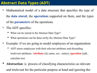 • Mathematical model of a data structure that specifies the type of
the data stored, the operations supported on them, and the types
of the parameters of the operations.
• The ADT specifies:
 What can be stored in the Abstract Data Type?
 What operations can be done on/by the Abstract Data Type?
• Example: if we are going to model employees of an organization:
 ADT stores employees with their relevant attributes and discarding
irrelevant attributes. Attribute (id, name, sex , salary), operation (add ,
calculate tax)
 Abstraction: is process of classifying characteristics as relevant
and irrelevant for the particular purpose at hand and ignoring the
13
Abstract Data Types (ADT)
 