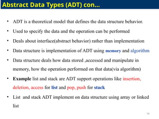 • ADT is a theoretical model that defines the data structure behavior.
• Used to specify the data and the operation can be performed
• Deals about interface(abstract behavior) rather than implementation
• Data structure is implementation of ADT using memory and algorithm
• Data structure deals how data stored ,accessed and manipulate in
memory, how the operation performed on that data(via algorithm)
• Example list and stack are ADT support operations like insertion,
deletion, access for list and pop, push for stack
• List and stack ADT implement on data structure using array or linked
list
14
Abstract Data Types (ADT) con…
 