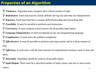  Finiteness: Algorithm must complete after a finite number of steps.
 Definiteness: Each step must be clearly defined, having one and only one interpretation.
 Sequence: Each step must have a unique defined preceding and succeeding step.
 Feasibility: It must be possible to perform each instruction.
 Correctness: It must compute correct answer for all possible legal inputs.
 Language Independence: It must not depend on any one programming language.
 Completeness: It must solve the problem completely.
 Effectiveness: It must be possible to perform each step exactly and in a finite amount of
time.
 Efficiency: It must solve with the least amount of computational resources such as time and
space.
 Generality: Algorithm should be valid on all possible inputs.
 Input/Output: There must be a specified number of input values, and one or more result
values. 18
Properties of an Algorithm
 