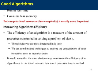 Good Algorithms
• Run in less time
• Consume less memory
But computational resources (time complexity) is usually more important
Measuring Algorithms Efficiency
• The efficiency of an algorithm is a measure of the amount of
resources consumed in solving a problem of size n.
– The resource we are most interested in is time
– We can use the same techniques to analyze the consumption of other
resources, such as memory space.
• It would seem that the most obvious way to measure the efficiency of an
algorithm is to run it and measure how much processor time is needed.
19
 