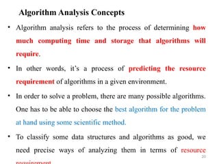 Algorithm Analysis Concepts
• Algorithm analysis refers to the process of determining how
much computing time and storage that algorithms will
require.
• In other words, it’s a process of predicting the resource
requirement of algorithms in a given environment.
• In order to solve a problem, there are many possible algorithms.
One has to be able to choose the best algorithm for the problem
at hand using some scientific method.
• To classify some data structures and algorithms as good, we
need precise ways of analyzing them in terms of resource
20
 