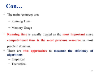 Con…
• The main resources are:
– Running Time
– Memory Usage
• Running time is usually treated as the most important since
computational time is the most precious resource in most
problem domains.
• There are two approaches to measure the efficiency of
algorithms:
– Empirical
– Theoretical
21
 