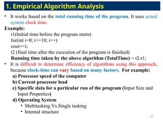 • It works based on the total running time of the program. It uses actual
system clock time.
Example:
t1(Initial time before the program starts)
for(int i=0; i<=10; i++)
cout<<i;
t2 (final time after the execution of the program is finished)
Running time taken by the above algorithm (TotalTime) = t2-t1;
• It is difficult to determine efficiency of algorithms using this approach,
because clock-time can vary based on many factors. For example:
a) Processor speed of the computer
b) Current processor load
c) Specific data for a particular run of the program (Input Size and
Input Properties)
d) Operating System
• Multitasking Vs.Single tasking
• Internal structure
1. Empirical Algorithm Analysis
22
 