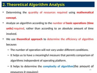 • Determining the quantity of resources required using mathematical
concept.
• Analyze an algorithm according to the number of basic operations (time
units) required, rather than according to an absolute amount of time
involved.
• We use theoretical approach to determine the efficiency of algorithm
because:
– The number of operation will not vary under different conditions.
– It helps us to have a meaningful measure that permits comparison of
algorithms independent of operating platform.
– It helps to determine the complexity of algorithm(the amount of
2. Theoretical Algorithm Analysis
23
 