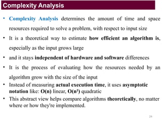 • Complexity Analysis determines the amount of time and space
resources required to solve a problem, with respect to input size
• It is a theoretical way to estimate how efficient an algorithm is,
especially as the input grows large
• and it stays independent of hardware and software differences
• It is the process of evaluating how the resources needed by an
algorithm grow with the size of the input
• Instead of measuring actual execution time, it uses asymptotic
notation like: O(n) linear, O(n²) quadratic
• This abstract view helps compare algorithms theoretically, no matter
where or how they're implemented.
Complexity Analysis
24
 