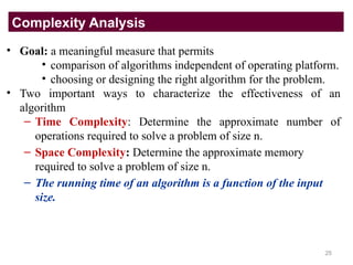 • Goal: a meaningful measure that permits
• comparison of algorithms independent of operating platform.
• choosing or designing the right algorithm for the problem.
• Two important ways to characterize the effectiveness of an
algorithm
– Time Complexity: Determine the approximate number of
operations required to solve a problem of size n.
– Space Complexity: Determine the approximate memory
required to solve a problem of size n.
– The running time of an algorithm is a function of the input
size.
Complexity Analysis
25
 