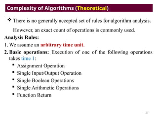  There is no generally accepted set of rules for algorithm analysis.
However, an exact count of operations is commonly used.
Analysis Rules:
1. We assume an arbitrary time unit.
2. Basic operations: Execution of one of the following operations
takes time 1:
 Assignment Operation
 Single Input/Output Operation
 Single Boolean Operations
 Single Arithmetic Operations
 Function Return
Complexity of Algorithms (Theoretical)
27
 
