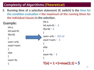 3. Running time of a selection statement (if, switch) is the time for
the condition evaluation + the maximum of the running times for
the individual clauses in the selection.
Complexity of Algorithms (Theoretical)
28
Example:
int x;
int sum=0;
if(a>b)
{
sum= a+b;
cout<<sum;
}
else
{
cout<<b;
}
int x;
int sum=0; 1
if(a>b)1
{
sum= a+b; 2 (=,+)
cout<<sum; 1
}
else
{
cout<<b; 1
}
T(n) = 1 +1+max(3,1) = 5
 