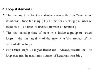29
4. Loop statements
 The running time for the statements inside the loop*number of
iterations + time for setup ( 1 ) + time for checking ( number of
iteration + 1 ) + time for update ( number of iteration ) .
 The total running time of statements inside a group of nested
loops is the running time of the statements*the product of the
sizes of all the loops.
 For nested loops , analyze inside out . Always assume that the
loop executes the maximum number of iterations possible .
 