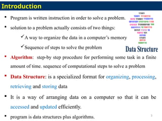  Program is written instruction in order to solve a problem.
 solution to a problem actually consists of two things:
A way to organize the data in a computer’s memory
Sequence of steps to solve the problem
 Algorithm: step-by step procedure for performing some task in a finite
amount of time. sequence of computational steps to solve a problem
 Data Structure: is a specialized format for organizing, processing,
retrieving and storing data
 It is a way of arranging data on a computer so that it can be
accessed and updated efficiently.
 program is data structures plus algorithms. 3
Introduction
 