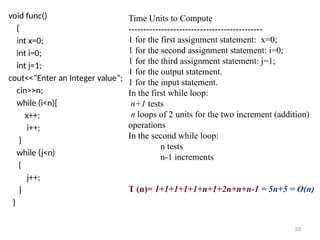 void func()
{
int x=0;
int i=0;
int j=1;
cout<<“Enter an Integer value”;
cin>>n;
while (i<n){
x++;
i++;
}
while (j<n)
{
j++;
}
}
Time Units to Compute
---------------------------------------------
1 for the first assignment statement: x=0;
1 for the second assignment statement: i=0;
1 for the third assignment statement: j=1;
1 for the output statement.
1 for the input statement.
In the first while loop:
n+1 tests
n loops of 2 units for the two increment (addition)
operations
In the second while loop:
n tests
n-1 increments
T (n)= 1+1+1+1+1+n+1+2n+n+n-1 = 5n+5 = O(n)
33
 