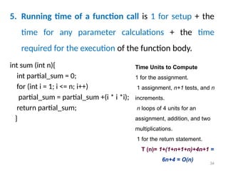5. Running time of a function call is 1 for setup + the
time for any parameter calculations + the time
required for the execution of the function body.
34
Time Units to Compute
1 for the assignment.
1 assignment, n+1 tests, and n
increments.
n loops of 4 units for an
assignment, addition, and two
multiplications.
1 for the return statement.
T (n)= 1+(1+n+1+n)+4n+1 =
6n+4 = O(n)
int sum (int n){
int partial_sum = 0;
for (int i = 1; i <= n; i++)
partial_sum = partial_sum +(i * i *i);
return partial_sum;
}
 