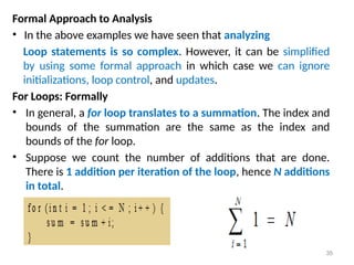 Formal Approach to Analysis
• In the above examples we have seen that analyzing
Loop statements is so complex. However, it can be simplified
by using some formal approach in which case we can ignore
initializations, loop control, and updates.
For Loops: Formally
• In general, a for loop translates to a summation. The index and
bounds of the summation are the same as the index and
bounds of the for loop.
• Suppose we count the number of additions that are done.
There is 1 addition per iteration of the loop, hence N additions
in total.
35
 