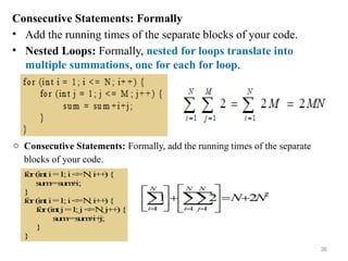 Consecutive Statements: Formally
• Add the running times of the separate blocks of your code.
• Nested Loops: Formally, nested for loops translate into
multiple summations, one for each for loop.
o Consecutive Statements: Formally, add the running times of the separate
blocks of your code.
36
 