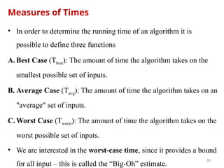 Measures of Times
• In order to determine the running time of an algorithm it is
possible to define three functions
A. Best Case (Tbest): The amount of time the algorithm takes on the
smallest possible set of inputs.
B. Average Case (Tavg): The amount of time the algorithm takes on an
"average" set of inputs.
C. Worst Case (Tworst): The amount of time the algorithm takes on the
worst possible set of inputs.
• We are interested in the worst-case time, since it provides a bound
for all input – this is called the “Big-Oh” estimate.
39
 