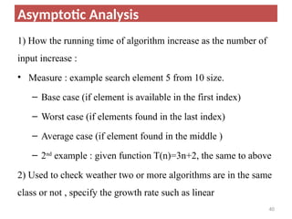 1) How the running time of algorithm increase as the number of
input increase :
• Measure : example search element 5 from 10 size.
– Base case (if element is available in the first index)
– Worst case (if elements found in the last index)
– Average case (if element found in the middle )
– 2nd
example : given function T(n)=3n+2, the same to above
2) Used to check weather two or more algorithms are in the same
class or not , specify the growth rate such as linear
40
Asymptotic Analysis
 