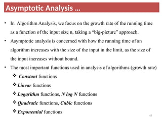 Asymptotic Analysis …
• In Algorithm Analysis, we focus on the growth rate of the running time
as a function of the input size n, taking a “big-picture” approach.
• Asymptotic analysis is concerned with how the running time of an
algorithm increases with the size of the input in the limit, as the size of
the input increases without bound.
• The most important functions used in analysis of algorithms (growth rate)
 Constant functions
Linear functions
Logarithm functions, N log N functions
Quadratic functions, Cubic functions
Exponential functions
41
 