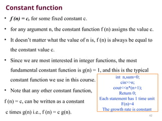 Constant function
• f (n) = c, for some fixed constant c.
• for any argument n, the constant function f (n) assigns the value c.
• It doesn’t matter what the value of n is, f (n) is always be equal to
the constant value c.
• Since we are most interested in integer functions, the most
fundamental constant function is g(n) = 1, and this is the typical
constant function we use in this course.
• Note that any other constant function,
f (n) = c, can be written as a constant
c times g(n) i.e., f (n) = c g(n).
42
int n,sum=0;
cin>>n;
cout<<n*(n+1);
Return 0;
Each statement has 1 time unit
F(n)=4
The growth rate is constant
 
